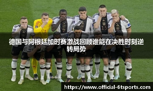 德国与阿根廷加时赛激战回顾谁能在决胜时刻逆转局势